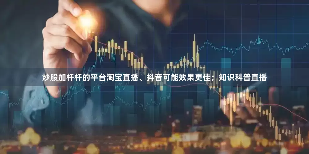炒股加杆杆的平台淘宝直播、抖音可能效果更佳；知识科普直播