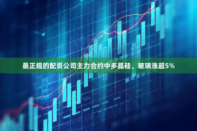 最正规的配资公司主力合约中多晶硅、玻璃涨超5%