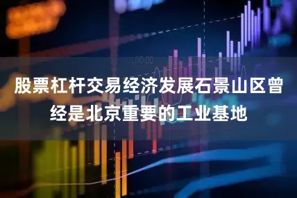 股票杠杆交易经济发展石景山区曾经是北京重要的工业基地