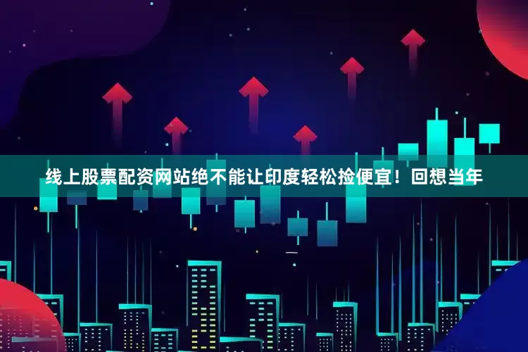 线上股票配资网站绝不能让印度轻松捡便宜！回想当年