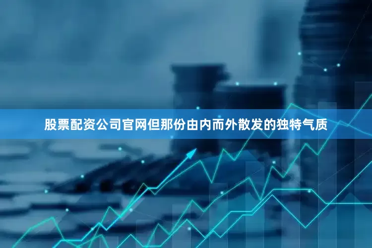 股票配资公司官网但那份由内而外散发的独特气质