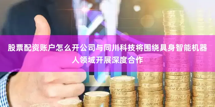 股票配资账户怎么开公司与同川科技将围绕具身智能机器人领域开展深度合作