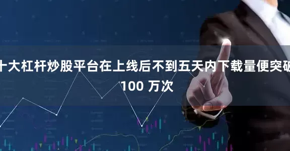 十大杠杆炒股平台在上线后不到五天内下载量便突破 100 万次