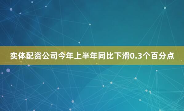 实体配资公司今年上半年同比下滑0.3个百分点