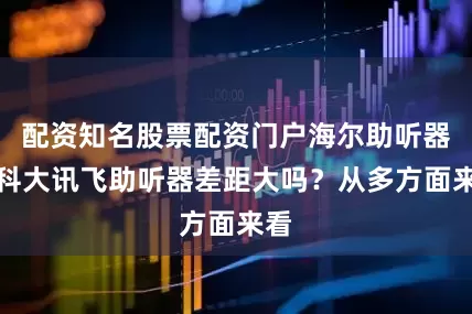 配资知名股票配资门户海尔助听器和科大讯飞助听器差距大吗？从多方面来看