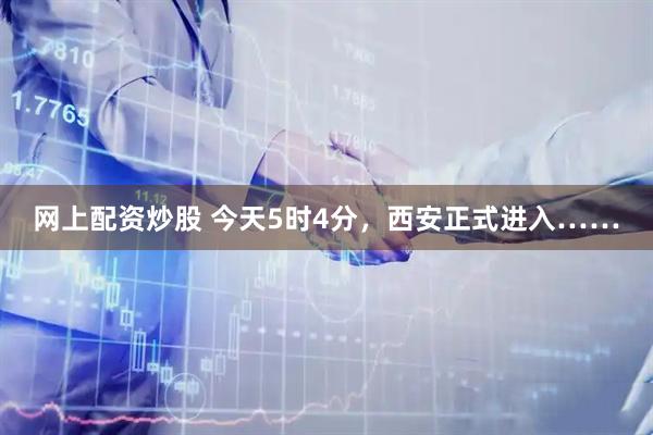 网上配资炒股 今天5时4分，西安正式进入……