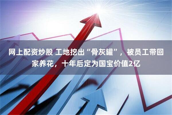 网上配资炒股 工地挖出“骨灰罐”，被员工带回家养花，十年后定为国宝价值2亿