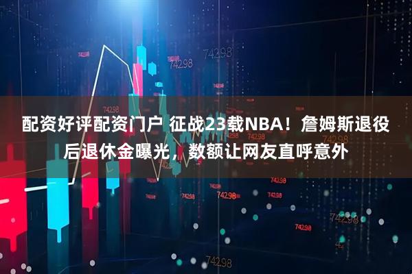 配资好评配资门户 征战23载NBA！詹姆斯退役后退休金曝光，数额让网友直呼意外