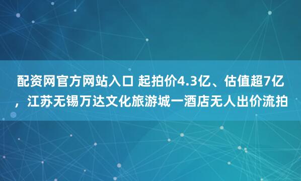 配资网官方网站入口 起拍价4.3亿、估值超7亿，江苏无锡万达文化旅游城一酒店无人出价流拍