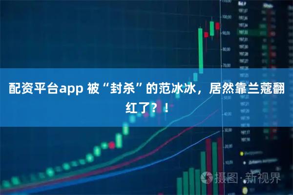 配资平台app 被“封杀”的范冰冰，居然靠兰蔻翻红了？！