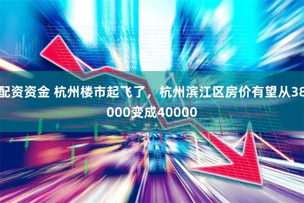 配资资金 杭州楼市起飞了，杭州滨江区房价有望从38000变成40000