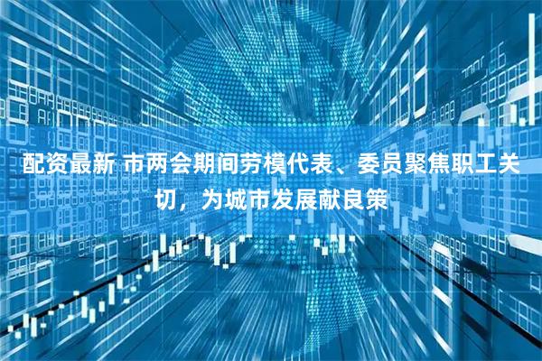 配资最新 市两会期间劳模代表、委员聚焦职工关切，为城市发展献良策