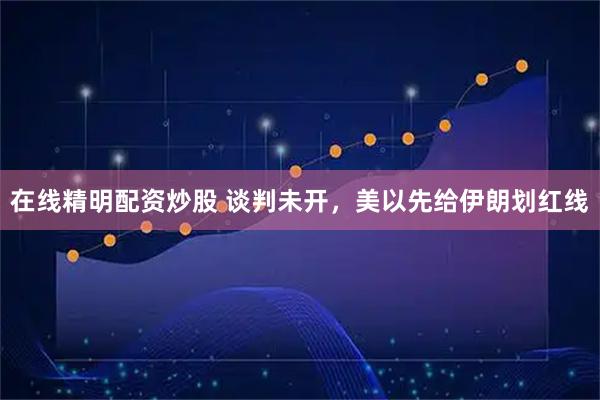 在线精明配资炒股 谈判未开，美以先给伊朗划红线