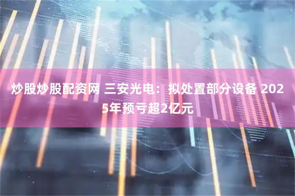 炒股炒股配资网 三安光电：拟处置部分设备 2025年预亏超2亿元