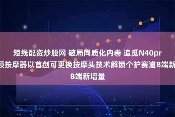 短线配资炒股网 破局同质化内卷 追觅N40pro肩颈按摩器以首创可更换按摩头技术解锁个护赛道B端新增量