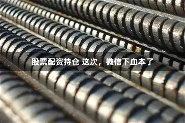 股票配资持仓 这次，微信下血本了