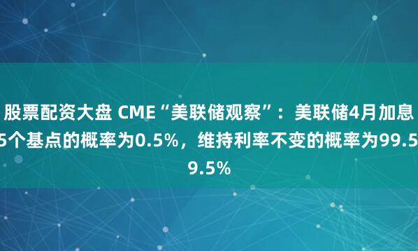 股票配资大盘 CME“美联储观察”：美联储4月加息25个基点的概率为0.5%，维持利率不变的概率为99.5%