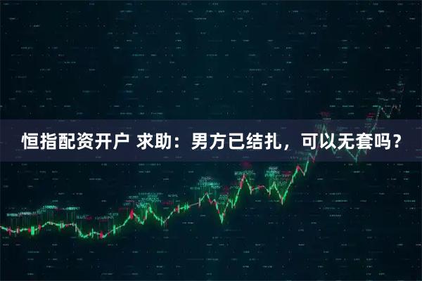 恒指配资开户 求助：男方已结扎，可以无套吗？
