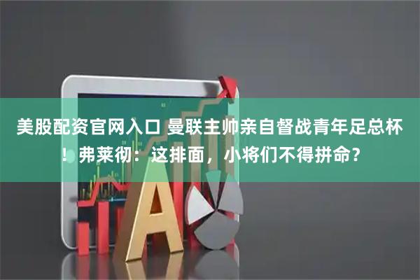 美股配资官网入口 曼联主帅亲自督战青年足总杯！弗莱彻：这排面，小将们不得拼命？