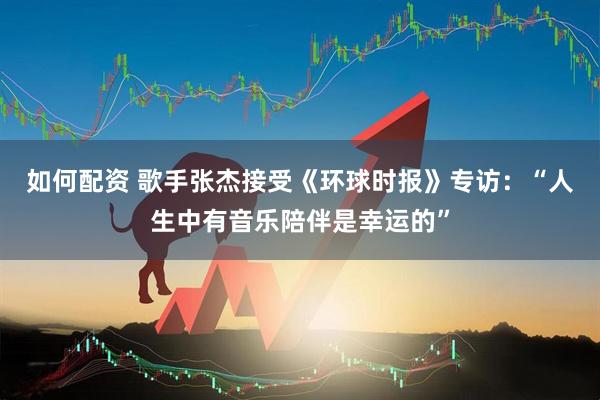 如何配资 歌手张杰接受《环球时报》专访：“人生中有音乐陪伴是幸运的”